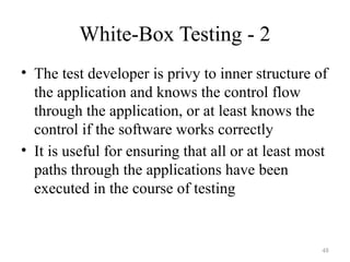 48
White-Box Testing - 2
• The test developer is privy to inner structure of
the application and knows the control flow
through the application, or at least knows the
control if the software works correctly
• It is useful for ensuring that all or at least most
paths through the applications have been
executed in the course of testing
 