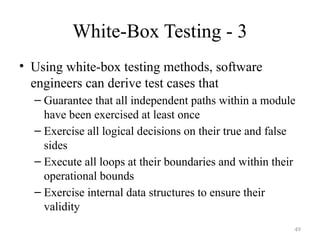 White-Box Testing - 3
• Using white-box testing methods, software
engineers can derive test cases that
– Guarantee that all independent paths within a module
have been exercised at least once
– Exercise all logical decisions on their true and false
sides
– Execute all loops at their boundaries and within their
operational bounds
– Exercise internal data structures to ensure their
validity
49
 