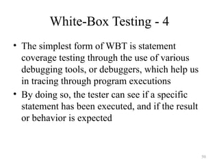 White-Box Testing - 4
• The simplest form of WBT is statement
coverage testing through the use of various
debugging tools, or debuggers, which help us
in tracing through program executions
• By doing so, the tester can see if a specific
statement has been executed, and if the result
or behavior is expected
50
 