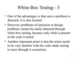 White-Box Testing - 5
• One of the advantages is that once a problem is
detected, it is also located
• However, problems of omission or design
problems cannot be easily detected through
white-box testing, because only what is present
in the code is tested
• Another important point is that the tester needs
to be very familiar with the code under testing
to trace through it executions
51
 