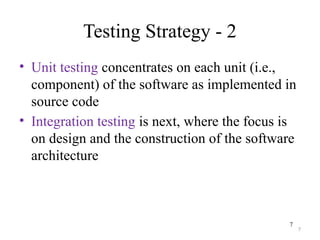 7
Testing Strategy - 2
• Unit testing concentrates on each unit (i.e.,
component) of the software as implemented in
source code
• Integration testing is next, where the focus is
on design and the construction of the software
architecture
7
 