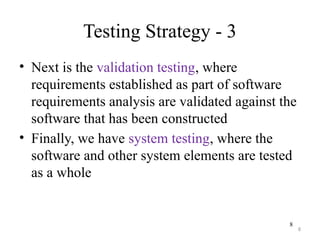 8
Testing Strategy - 3
• Next is the validation testing, where
requirements established as part of software
requirements analysis are validated against the
software that has been constructed
• Finally, we have system testing, where the
software and other system elements are tested
as a whole
8
 