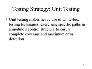 9
Testing Strategy: Unit Testing
• Unit testing makes heavy use of white-box
testing techniques, exercising specific paths in
a module’s control structure to ensure
complete coverage and maximum error
detection
9
 