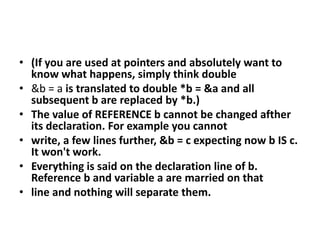 (If you are used at pointers and absolutely want to know what happens, simply think double&b = a is translated to double *b = &a and all subsequent b are replaced by *b.)The value of REFERENCE b cannot be changed afther its declaration. For example you cannotwrite, a few lines further, &b = c expecting now b IS c. It won't work.Everything is said on the declaration line of b. Reference b and variable a are married on thatline and nothing will separate them.
