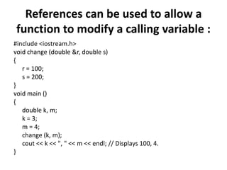 References can be used to allow a function to modify a calling variable :#include <iostream.h>void change (double &r, double s){	r = 100;	s = 200;}void main (){	double k, m;	k = 3;	m = 4;	change (k, m);cout << k << ", " << m << endl; // Displays 100, 4.}