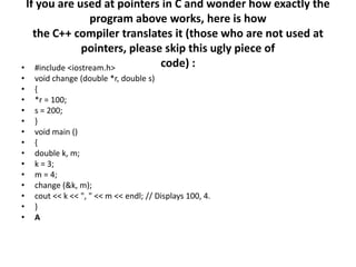 If you are used at pointers in C and wonder how exactly the program above works, here is howthe C++ compiler translates it (those who are not used at pointers, please skip this ugly piece ofcode) :#include <iostream.h>void change (double *r, double s){*r = 100;s = 200;}void main (){double k, m;k = 3;m = 4;change (&k, m);cout << k << ", " << m << endl; // Displays 100, 4.}A
