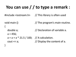 You can use / / to type a remark :#include <iostream.h> 	// This library is often usedvoid main () 			// The program's main routine.{	double a; 			// Declaration of variable a.	a = 456;	a = a + a * 21.5 / 100; 	// A calculation.cout << a; 			// Display the content of a.}