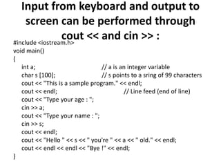 Input from keyboard and output to screen can be performed through cout << and cin >> :#include <iostream.h>void main(){int a; 			// a is an integer variable	char s [100]; 			// s points to a sring of 99 characterscout << "This is a sample program." << endl;cout << endl; 			// Line feed (end of line)cout << "Type your age : ";cin >> a;cout << "Type your name : ";cin >> s;cout << endl;cout << "Hello " << s << " you're " << a << " old." << endl;cout << endl << endl << "Bye !" << endl;}