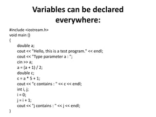 Variables can be declared everywhere:#include <iostream.h>void main (){double a;cout << "Hello, this is a test program." << endl;cout << "Type parameter a : ";cin >> a;a = (a + 1) / 2;double c;c = a * 5 + 1;cout << "c contains : " << c << endl;inti, j;i = 0;j = i + 1;cout << "j contains : " << j << endl;}