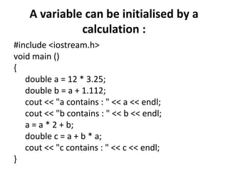 A variable can be initialised by a calculation :#include <iostream.h>void main (){double a = 12 * 3.25;double b = a + 1.112;cout << "a contains : " << a << endl;cout << "b contains : " << b << endl;a = a * 2 + b;double c = a + b * a;cout << "c contains : " << c << endl;}