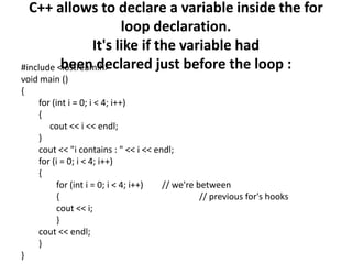 C++ allows to declare a variable inside the for loop declaration. It's like if the variable hadbeen declared just before the loop :#include <iostream.h>void main (){for (int i = 0; i < 4; i++){cout << i << endl;}cout << "i contains : " << i << endl;for (i = 0; i < 4; i++){for (inti = 0; i < 4; i++) 	// we're between{					 // previous for's hookscout << i;}cout << endl;}}