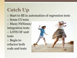 Start to fill in automation of regression testsSome UI testsMany FitNesse/integration testsLOTS OF unittestsBegin to refactor both code and testsCatch Up