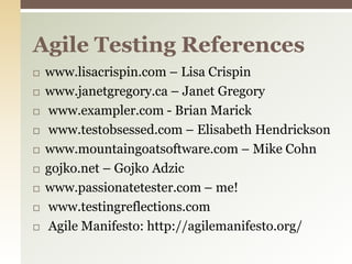 www.lisacrispin.com – Lisa Crispinwww.janetgregory.ca – Janet Gregory www.exampler.com - Brian Marick www.testobsessed.com – Elisabeth Hendricksonwww.mountaingoatsoftware.com – Mike Cohngojko.net – GojkoAdzicwww.passionatetester.com – me! www.testingreflections.com Agile Manifesto: http://agilemanifesto.org/Agile Testing References
