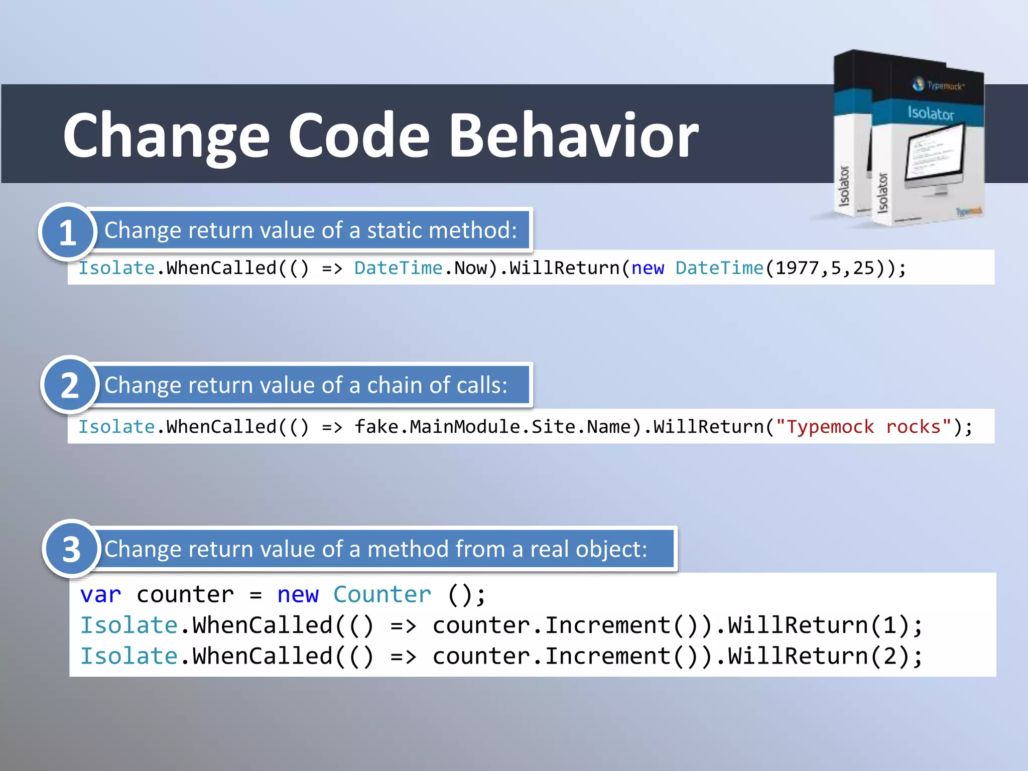 Change Code Behavior
Isolate.WhenCalled(() => DateTime.Now).WillReturn(new DateTime(1977,5,25));
Isolate.WhenCalled(() => fake.MainModule.Site.Name).WillReturn("Typemock rocks");
var counter = new Counter ();
Isolate.WhenCalled(() => counter.Increment()).WillReturn(1);
Isolate.WhenCalled(() => counter.Increment()).WillReturn(2);
Change return value of a static method:1
Change return value of a chain of calls:
Change return value of a method from a real object:
2
3
 