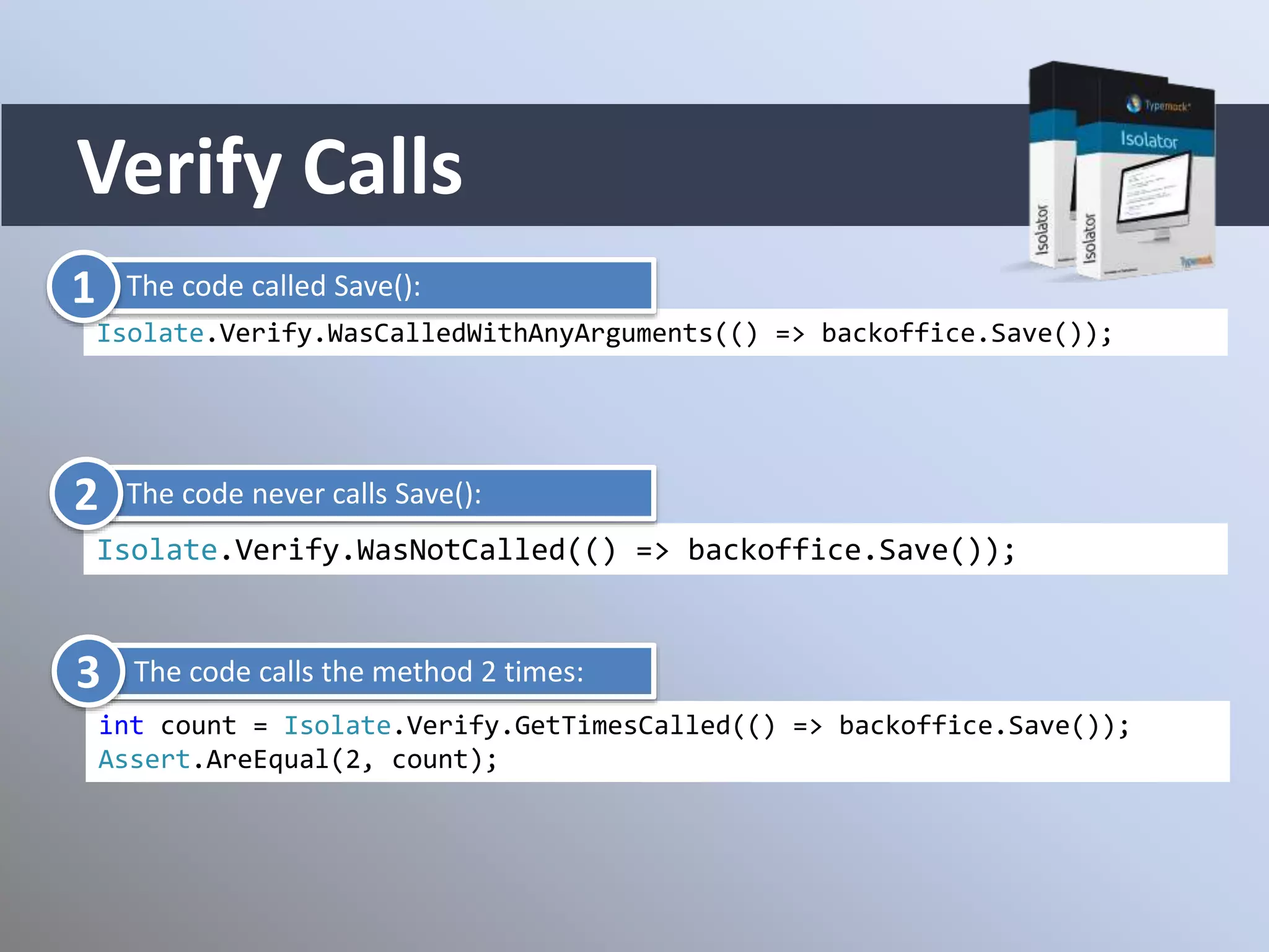Verify Calls
Isolate.Verify.WasCalledWithAnyArguments(() => backoffice.Save());
Isolate.Verify.WasNotCalled(() => backoffice.Save());
int count = Isolate.Verify.GetTimesCalled(() => backoffice.Save());
Assert.AreEqual(2, count);
The code called Save():
The code never calls Save():
The code calls the method 2 times:
1
2
3
 