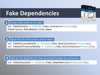 Fake Dependencies
var fakeProcess = Isolate.Fake.Instance<Process>();
fakeProcess.MainModule.Site.Name
var fakeProcessHandle = Isolate.Fake.NextInstance<Process>();
var fakeAllProcessHandle = Isolate.Fake.AllInstances<Process>();
var fakeSimulator = Isolate.Fake.Dependencies<Simulator>();
Create a fake instance of a type:1
Signal that the next instance will be faked:2
Fake ALL the dependencies that are passed through the constructor:3
 