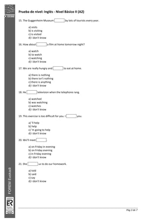 Prueba de nivel: Inglés Nivel Básico II (A2)
Pág 3 de 7
15. The Guggenheim Museum by lots of tourists every year.
a) visits
b) is visiting
c) is visited
d) I don’t know
16. How about a film at home tomorrow night?
a) watch
b) to watch
c) watching
d) I don’t know
17. We are really hungry and to eat at home.
a) there is nothing
b) there isn’t nothing
c) there is anything
d) I don’t know
18. He television when the telephone rang.
a) watched
b) was watching
c) watches
d) I don’t know
19. This exercise is too difficult for you. I you.
a) ’ll help
b) help
c) ’m going to help
d) I don’t know
20. We’ll meet .
a) on Friday in evening
b) on Friday evening
c) in Friday evening
d) I don’t know
21. She us to do our homework.
a) told
b) said
c) say
d) I don’t know
 