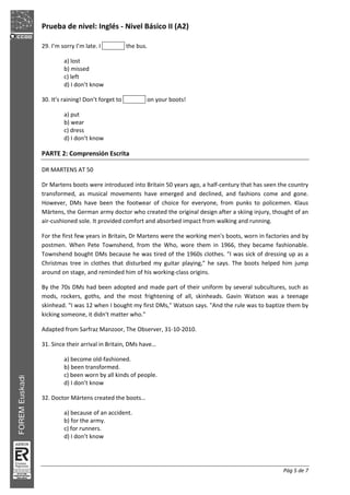 Prueba de nivel: Inglés Nivel Básico II (A2)
Pág 5 de 7
29. I’m sorry I’m late. I the bus.
a) lost
b) missed
c) left
d) I don’t know
30. It’s raining! Don’t forget to on your boots!
a) put
b) wear
c) dress
d) I don’t know
PARTE 2: Comprensión Escrita
DR MARTENS AT 50
Dr Martens boots were introduced into Britain 50 years ago, a half century that has seen the country
transformed, as musical movements have emerged and declined, and fashions come and gone.
However, DMs have been the footwear of choice for everyone, from punks to policemen. Klaus
Märtens, the German army doctor who created the original design after a skiing injury, thought of an
air cushioned sole. It provided comfort and absorbed impact from walking and running.
For the first few years in Britain, Dr Martens were the working men's boots, worn in factories and by
postmen. When Pete Townshend, from the Who, wore them in 1966, they became fashionable.
Townshend bought DMs because he was tired of the 1960s clothes. "I was sick of dressing up as a
Christmas tree in clothes that disturbed my guitar playing," he says. The boots helped him jump
around on stage, and reminded him of his working class origins.
By the 70s DMs had been adopted and made part of their uniform by several subcultures, such as
mods, rockers, goths, and the most frightening of all, skinheads. Gavin Watson was a teenage
skinhead. "I was 12 when I bought my first DMs," Watson says. "And the rule was to baptize them by
kicking someone, it didn't matter who."
Adapted from Sarfraz Manzoor, The Observer, 31 10 2010.
31. Since their arrival in Britain, DMs have…
a) become old fashioned.
b) been transformed.
c) been worn by all kinds of people.
d) I don’t know
32. Doctor Märtens created the boots…
a) because of an accident.
b) for the army.
c) for runners.
d) I don’t know
 