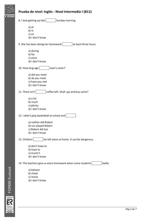 Prueba de nivel: Inglés Nivel Intermedio I (B11)
Pág 2 de 7
8. I love getting up late Sunday morning.
a) at
b) in
c) on
d) I don’t know
9. She has been doing her homework at least three hours.
a) during
b) for
c) since
d) I don’t know
10. How long ago Joan’s sister?
a) did you meet
b) do you meet
c) have you met
d) I don’t know
11. There isn’t coffee left. Shall I go and buy some?
a) a lot
b) much
c) plenty
d) I don’t know
12. I didn’t play basketball at school and .
a) neither did Robert
b) nor played Robert
c) Robert did too
d) I don’t know
13. Children be left alone at home. It can be dangerous.
a) don’t have to
b) have to
c) mustn’t
d) I don’t know
14. The teachers give us extra homework when some students badly.
a) behave
b) cheat
c) revise
d) I don’t know
 