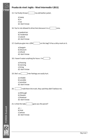 Prueba de nivel: Inglés Nivel Intermedio I (B11)
Pág 3 de 7
15. I’ve finally thrown my old leather jacket.
a) away
b) in
c) up
d) I don’t know
16. You’re not allowed to drive here because it is a area.
a) pedestrian
b) residential
c) suburb
d) I don’t know
17. Could you give me a 20% on this bag? It has a dirty mark on it.
a) bargain
b) discount
c) refund
d) I don’t know
18. I haven’t eaten anything for hours. I’m !
a) freezing
b) starving
c) tiring
d) I don’t know
19. She’s so ! Her feelings are easily hurt.
a) reliable
b) sensible
c) sensitive
d) I don’t know
20. I told them the truth, they said they didn’t believe me.
a) Although
b) Despite
c) However
d) I don’t know
21. Is that the lady gave you the parcel?
a)
b) that
c) whose
d) I don’t know
 