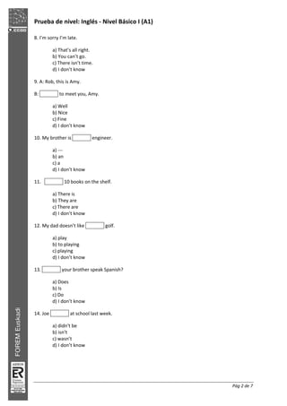 Prueba de nivel: Inglés Nivel Básico I (A1)
Pág 2 de 7
8. I’m sorry I’m late.
a) That’s all right.
b) You can’t go.
c) There isn’t time.
d) I don’t know
9. A: Rob, this is Amy.
B: to meet you, Amy.
a) Well
b) Nice
c) Fine
d) I don’t know
10. My brother is engineer.
a)
b) an
c) a
d) I don’t know
11. 10 books on the shelf.
a) There is
b) They are
c) There are
d) I don’t know
12. My dad doesn’t like golf.
a) play
b) to playing
c) playing
d) I don’t know
13. your brother speak Spanish?
a) Does
b) Is
c) Do
d) I don’t know
14. Joe at school last week.
a) didn't be
b) isn’t
c) wasn’t
d) I don’t know
 