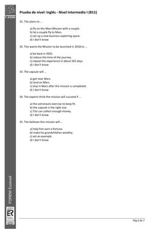 Prueba de nivel: Inglés Nivel Intermedio I (B11)
Pág 6 de 7
31. Tito plans to …
a) fly on the Mars Mission with a couple.
b) let a couple fly to Mars.
c) set up a new business exploring space.
d) I don’t know
32. Tito wants the Mission to be launched in 2018 to …
a) be back in 2031.
b) reduce the time of the journey.
c) repeat the experience in about 501 days.
d) I don’t know
33. The capsule will …
a) get near Mars.
b) land on Mars.
c) stay in Mars after the mission is completed.
d) I don’t know
34. The experts think the mission will succeed if ...
a) the astronauts exercise to keep fit.
b) the capsule is the right size.
c) Tito can collect enough money.
d) I don’t know
35. Tito believes this mission will …
a) help him earn a fortune.
b) make his grandchildren wealthy.
c) set an example.
d) I don’t know
 