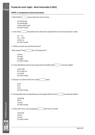 Prueba de nivel: Inglés Nivel Intermedio II (B12)
Pág 1 de 7
PARTE 1: Competencia Léxico Gramatical
1. My brother up at seven but not any more.
a) used to get
b) usually gets
c) was used to get
d) I don’t know
2. Tom loves chocolate but his doctor has advised him to eat some only twice week.
a) / a
b) / the
c) the / a
d) I don’t know
3. “Where are the saw and the hammer?”
“Who knows? They be in the basement.”
a) may
b) need
c) ought
d) I don’t know
4. I have decided to exercise every day and eat healthy food I can lose weight.
a) for that
b) in order to
c) so that
d) I don’t know
5. Did your son phone when he arrived Italy?
a) at
b) in
c) to
d) I don’t know
6. The president was annoyed because ten people left the room his welcome speech.
a) during
b) for
c) since
d) I don’t know
7. If you don’t hurry, we are going to the train to London.
a) be late
b) lose
c) miss
d) I don’t know
 