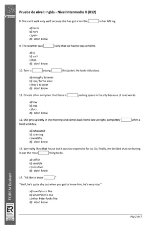 Prueba de nivel: Inglés Nivel Intermedio II (B12)
Pág 2 de 7
8. She can’t walk very well because she has got a terrible in her left leg.
a) harm
b) hurt
c) pain
d) I don’t know
9. The weather was rainy that we had to stay at home.
a) so
b) such
c) too
d) I don’t know
10. Tom is young this jacket. He looks ridiculous.
a) enough / to wear
b) too / for to wear
c) too / to wear
d) I don’t know
11. Drivers often complain that there is parking space in the city because of road works.
a) few
b) less
c) lots
d) I don’t know
12. She gets up early in the morning and comes back home late at night, completely after a
hard workday.
a) exhausted
b) stressing
c) wealthy
d) I don’t know
13. We really liked that house but it was too expensive for us. So, finally, we decided that not buying
it was the most thing to do.
a) selfish
b) sensible
c) sensitive
d) I don’t know
14. “I’d like to know .”
“Well, he’s quite shy but when you get to know him, he’s very nice.”
a) how Peter is like
b) what Peter is like
c) what Peter looks like
d) I don’t know
 
