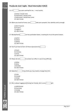 Prueba de nivel: Inglés Nivel Intermedio II (B12)
Pág 3 de 7
15. If I you were waiting for me, I much earlier.
a) knew / would come
b) had known / would come
c) had known / would have come
d) I don’t know
16. When you travel to France, you take your passport. Your identity card is enough.
a) don’t have to
b) mustn’t
c) oughtn’t
d) I don’t know
17. My boyfriend, car has just broken down, is waiting for me at the petrol station.
a) which
b) whom
c) whose
d) I don’t know
18. You’ll just have to learn all those expressions by .
a) heart
b) memory
c) mind
d) I don’t know
19. Please do not to contact our office in case of any difficulty.
a) delay
b) deny
c) hesitate
d) I don’t know
20. Keep the if you think you may need to change that shirt.
a) note
b) receipt
c) recipe
d) I don’t know
21. She is always hugging and kissing her friends; she’s a very girl.
a) affectionate
b) charming
c) moody
d) I don’t know
 