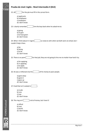 Prueba de nivel: Inglés Nivel Intermedio II (B12)
Pág 4 de 7
22. All for the job must fill in the correct form.
a) applicants
b) employees
c) employers
d) I don’t know
23. I clearly remember him the keys back when he asked me to.
a) giving
b) to give
c) to have given
d) I don’t know
24. When I think about it I regret so nasty to John when we both were at school, but I
couldn’t help it then.
a) be
b) being
c) to be
d) I don’t know
25. There is no point for that job; they are not going to hire me no matter how hard I try.
a) for applying
b) in applying
c) to apply
d) I don’t know
26. He was a millionaire but he all his money to poor people.
a) gave away
b) gave in
c) gave up
d) I don’t know
27. Food that isn’t cooked is .
a) crude
b) rare
c) raw
d) I don’t know
28. This ring isn’t a lot of money, but I love it!
a) afford
b) cost
c) worth
d) I don’t know
 