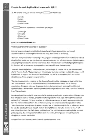 Prueba de nivel: Inglés Nivel Intermedio II (B12)
Pág 5 de 7
29. My parents have just finished paying the on their house.
a) credit
b) grant
c) mortgage
d) I don’t know
30. her little experience, Sarah finally got the job.
a) Although
b) Despite
c) However
d) I don’t know
PARTE 2: Comprensión Escrita
VULNERABLE TENANTS TARGETED BY 'CUCKOOS'
Criminal gangs are targeting isolated individuals living in housing association and council
accommodation by becoming their friends and using their homes to deal drugs.
There are many rewards for "cuckooing". The gangs are able to operate from an unobtrusive flat out
of sight of the police and use it to deal and manufacture drugs in a safe environment. Once the gangs
are using the properties for criminal enterprises, their inhabitants are terrified of going to the police
for fear they will be suspected of drug dealing, which would cause their expulsion.
"They are predatory people," said Tony Waters, the manager of a hostel run by the homelessness
charity Thames Reach. "If you're a granny living on your own you won't get cuckooed, because you'll
have friends to support you. But if you're vulnerable, say you're ex homeless, you'll be clocked
straight away. These gangs are very se lective."
The rise of cuckooing is a response to the closure of crack smoking hideaways by local authorities.
This coincided with a push to accommodate thousands of homeless in flats run by housing
associations. The gangs often use drugs as a strategy, but sometimes it is simply friendship that
opens the door. "Most victims are lonely and have nothing to do with their time," said Mike Nicholas
from Thames Reach.
Pete was placed in a flat by his local council after leaving rehabilitation for alco holism. The two men
two flats down seemed friendly, one of them offering Pete his crack pipe. "I thought they were all
right at first," Pete said. "I'd been in rehab, so I didn't know anyone. At least it was someone to talk
to." The men would treat Pete's flat as their own, using it to smoke crack and deposit their bikes.
Then they started beating Pete. He was in constant fear of them entering his flat to take drugs when
he was des perately trying to stay off alcohol. One night he was alone, he decided to flee. "I left
everything I had there: TV, DVD player, mobile phone," he said. Pete was somewhat lucky: he could
get out quickly. But having lost his flat he is back in a hostel, drinking super strength lager and
struggling to turn his life around.
Adapted from The Observer, Jamie Doward, Sunday 3 October 2010.
 