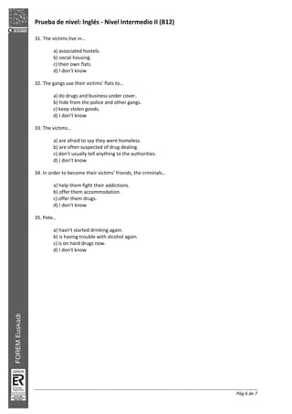 Prueba de nivel: Inglés Nivel Intermedio II (B12)
Pág 6 de 7
31. The victims live in…
a) associated hostels.
b) social housing.
c) their own flats.
d) I don’t know
32. The gangs use their victims’ flats to…
a) do drugs and business under cover.
b) hide from the police and other gangs.
c) keep stolen goods.
d) I don’t know
33. The victims…
a) are afraid to say they were homeless.
b) are often suspected of drug dealing.
c) don’t usually tell anything to the authorities.
d) I don’t know
34. In order to become their victims’ friends, the criminals…
a) help them fight their addictions.
b) offer them accommodation.
c) offer them drugs.
d) I don’t know
35. Pete…
a) hasn’t started drinking again.
b) is having trouble with alcohol again.
c) is on hard drugs now.
d) I don't know
 