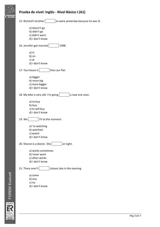 Prueba de nivel: Inglés Nivel Básico I (A1)
Pág 3 de 7
15. Richard’s brother to work yesterday because he was ill.
a) doesn’t go
b) didn’t go
c) didn’t went
d) I don’t know
16. Jennifer got married 1998.
a) in
b) on
c) at
d) I don’t know
17. You house is than our flat.
a) bigger
b) more big
c) more bigger
d) I don’t know
18. My bike is very old. I’m going a new one soon.
a) to buy
b) buy
c) to will buy
d) I don’t know
19. We TV at the moment.
a) ‘re watching
b) watched
c) watch
d) I don’t know
20. Sharon is a doctor. She at night.
a) works sometimes
b) never work
c) often works
d) I don’t know
21. There aren’t classes late in the evening.
a) some
b) any
c) no
d) I don’t know
 