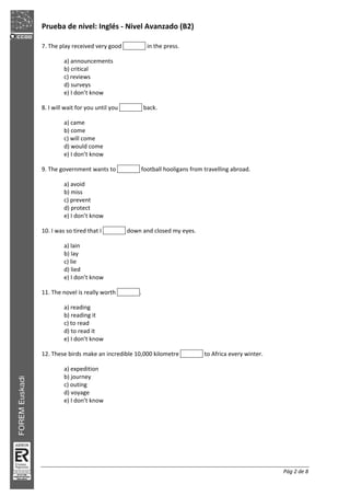 Prueba de nivel: Inglés Nivel Avanzado (B2)
Pág 2 de 8
7. The play received very good in the press.
a) announcements
b) critical
c) reviews
d) surveys
e) I don’t know
8. I will wait for you until you back.
a) came
b) come
c) will come
d) would come
e) I don’t know
9. The government wants to football hooligans from travelling abroad.
a) avoid
b) miss
c) prevent
d) protect
e) I don’t know
10. I was so tired that I down and closed my eyes.
a) lain
b) lay
c) lie
d) lied
e) I don’t know
11. The novel is really worth .
a) reading
b) reading it
c) to read
d) to read it
e) I don’t know
12. These birds make an incredible 10,000 kilometre to Africa every winter.
a) expedition
b) journey
c) outing
d) voyage
e) I don’t know
 