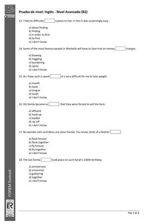 Prueba de nivel: Inglés Nivel Avanzado (B2)
Pág 3 de 8
13. I had no difficulty a place to live. In fact it was surprisingly easy.
a) about finding
b) finding
c) in order to find
d) to find
e) I don’t know
14. Some of the most famous people in Marbella will have to face trial on money charges.
a) blowing
b) haggling
c) laundering
d) spree
e) I don’t know
15. As I have such a sweet it is very difficult for me to lose weight.
a) mouth
b) taste
c) tongue
d) tooth
e) I don’t know
16. His family became so that they were forced to sell the farm.
a) affluent
b) hard up
c) loaded
d) rip off
e) I don’t know
17. No wonder John and Mary are close friends. You know, birds of a feather .
a) flock forever
b) flock together
c) fly forever
d) fly together
e) I don’t know
18. The last family took place on aunt Sarah’s 100th birthday.
a) anniversary
b) encounter
c) gathering
d) together
e) I don’t know
 