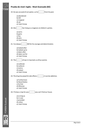Prueba de nivel: Inglés Nivel Avanzado (B2)
Pág 4 de 8
19. He was accused of corruption, so he from his post.
a) abandoned
b) left
c) resigned
d) set
e) I don’t know
20. She her living as a magician at children’s parties.
a) earns
b) gains
c) has
d) wins
e) I don’t know
21. I’ve always Bill for his courage and determination.
a) looked after
b) looked up to
c) taken after
d) taken out for
e) I don’t know
22. The of war in Iraq took us all by surprise.
a) outbreak
b) outburst
c) outcry
d) output
e) I don’t know
23. The drug has powerful side effects. , it can be addictive.
a) Furthermore
b) Nevertheless
c) So that
d) Whereas
e) I don’t know
24. I’ll draw a map for you you can’t find our house.
a) as long as
b) in case
c) provided
d) unless
e) I don’t know
 