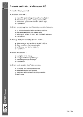 Prueba de nivel: Inglés Nivel Avanzado (B2)
Pág 7 de 8
The Reader´s Digest, (adapted)
31. According to the text, ...
a) Bream felt too tired to go for a walk during the tour.
b) Bream's mum gave him a lot of jam sandwiches.
c) professional cyclists were addicted to food drips.
d) I don’t know
32. Bream was very surprised when he saw the mountains because ...
a) he did not know beforehand what they were like.
b) they were extremely close to each other.
c) when he set out and arrived it was too dark to see them.
d) I don’t know
33. Through the Pyrenees and Alps, Bream's mother ...
a) could not sleep well because of her son's bicycle.
b) drove away from the road outer side.
c) hardly knew how to drive properly.
d) I don’t know
34. Bream feels proud of ...
a) having lost all his money.
b) having started a new part time job.
c) overcoming difficult challenges.
d) I don’t know
35. Bream wants to do the Race Across America ...
a) as another way to test his endurance.
b) because his father finds it funny.
c) since there will only be a few nutters involved.
d) I don’t know
 