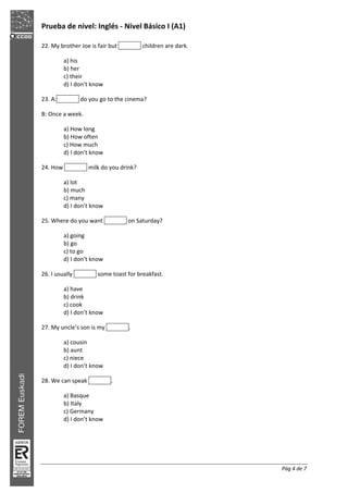 Prueba de nivel: Inglés Nivel Básico I (A1)
Pág 4 de 7
22. My brother Joe is fair but children are dark.
a) his
b) her
c) their
d) I don’t know
23. A: do you go to the cinema?
B: Once a week.
a) How long
b) How often
c) How much
d) I don’t know
24. How milk do you drink?
a) lot
b) much
c) many
d) I don’t know
25. Where do you want on Saturday?
a) going
b) go
c) to go
d) I don’t know
26. I usually some toast for breakfast.
a) have
b) drink
c) cook
d) I don’t know
27. My uncle’s son is my .
a) cousin
b) aunt
c) niece
d) I don’t know
28. We can speak .
a) Basque
b) Italy
c) Germany
d) I don’t know
 