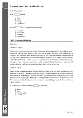 Prueba de nivel: Inglés Nivel Básico I (A1)
Pág 5 de 7
29. A: Where’s Pat?
B: He’s his bike.
a) riding
b) playing
c) driving
d) I don’t know
30. They the TV and watched the program.
a) turned on
b) looked after
c) turned off
d) I don’t know
PARTE 2: Comprensión Escrita
Katie's diary
Saturday 24 August
We left home early in the morning, but our flight was delayed and we didn't arrive at Dublin Airport
until late in the afternoon. We were really tired, but we took a bus to our hotel because taxis in
Dublin are very expensive. When we got to the hotel, we had a rest and then went out to explore the
city. We had a quick sandwich in a small café and then decided to go to Grafton Street. I bought a
scarf and some T shirts. I wanted to buy a sweater too, but I couldn't find one that I liked. In the
evening, we ate in a Chinese restaurant and went to a typical Irish pub. We met some really nice Irish
people and had so much fun that we didn't get back to the hotel until very late!
Sunday 25 August
We got up late and had breakfast in the hotel. I had cereal and some fruit. Anna just had toast. After
breakfast, we went for a walk around the city. We saw Trinity College and the Guinness Storehouse.
In the afternoon, we had a pizza and then took a bus to the train station. Travelling by bus in Dublin
is a great way to see the sights. We caught an evening train to Cork and arrived at about nine o'clock.
We walked to our hotel and went to bed because we wanted to get up early the next day and
explore the city.
31. On Saturday, Katie and her friend to their hotel.
a) walked
b) drove
c) travelled by bus
d) I don’t know
 