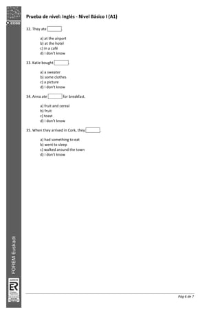 Prueba de nivel: Inglés Nivel Básico I (A1)
Pág 6 de 7
32. They ate .
a) at the airport
b) at the hotel
c) in a café
d) I don’t know
33. Katie bought .
a) a sweater
b) some clothes
c) a picture
d) I don’t know
34. Anna ate for breakfast.
a) fruit and cereal
b) fruit
c) toast
d) I don’t know
35. When they arrived in Cork, they .
a) had something to eat
b) went to sleep
c) walked around the town
d) I don’t know
 