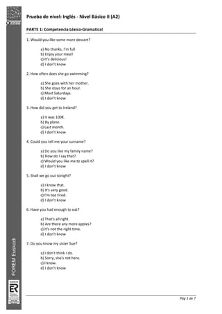 Prueba de nivel: Inglés Nivel Básico II (A2)
Pág 1 de 7
PARTE 1: Competencia Léxico Gramatical
1. Would you like some more dessert?
a) No thanks, I’m full
b) Enjoy your meal!
c) It’s delicious!
d) I don’t know
2. How often does she go swimming?
a) She goes with her mother.
b) She stays for an hour.
c) Most Saturdays.
d) I don’t know
3. How did you get to Ireland?
a) It was 100€.
b) By plane.
c) Last month.
d) I don’t know
4. Could you tell me your surname?
a) Do you like my family name?
b) How do I say that?
c) Would you like me to spell it?
d) I don’t know
5. Shall we go out tonight?
a) I know that.
b) It's very good.
c) I'm too tired.
d) I don’t know
6. Have you had enough to eat?
a) That's all right.
b) Are there any more apples?
c) It's not the right time.
d) I don’t know
7. Do you know my sister Sue?
a) I don't think I do.
b) Sorry, she's not here.
c) I know.
d) I don’t know
 