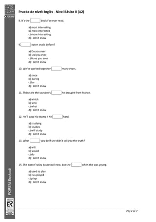 Prueba de nivel: Inglés Nivel Básico II (A2)
Pág 2 de 7
8. It’s the book I’ve ever read.
a) most interesting
b) most interested
c) more interesting
d) I don’t know
9. eaten snails before?
a) Do you ever
b) Did you ever
c) Have you ever
d) I don’t know
10. We’ve worked together many years.
a) since
b) during
c) for
d) I don’t know
11. These are the souvenirs he brought from France.
a) which
b) who
c) what
d) I don’t know
12. He’ll pass his exams if he hard.
a) studying
b) studies
c) will study
d) I don’t know
13. What you do if she didn’t tell you the truth?
a) will
b) would
c) do
d) I don’t know
14. She doesn’t play basketball now, but she when she was young.
a) used to play
b) has played
c) plays
d) I don’t know
 