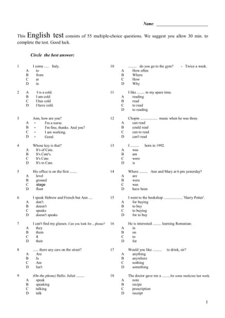 1
Name: __________________________
This English test consists of 55 multiple-choice questions. We suggest you allow 30 min. to
complete the test. Good luck.
Circle the best answer:
1 I come ..... Italy. 10 ......... do you go to the gym? - Twice a week.
A to A How often
B from B Where
C at C How
D in D Why
2 A I is a cold. 11 I like ........ in my spare time.
B I am cold A reading
C I has cold B read
D I have cold. C to read
D to reading
3 Ann, how are you? 12 Chopin .................. music when he was three.
A - I'm a nurse. A can read
B - I'm fine, thanks. And you? B could read
C - I am working. C can to read
D - Good. D can't read
4 Whose key is that? 13 I ......... born in 1992.
A It's of Cate. A was
B It's Cate's. B am
C It's Cate. C were
D It's to Cate. D is
5 His office is on the first ........ 14 Where ......... Ann and Mary at 6 pm yesterday?
A level A are
B ground B were
C stage C was
D floor D have been
6 I speak Hebrew and French but Ann .... 15 I went to the bookshop .................... 'Harry Potter'.
A don't A for buying
B doesn't B to buy
C speaks C to buying
D doesn't speaks D for to buy
7 I can't find my glasses. Can you look for.., please? 16 He is interested ......... learning Romanian.
A they A in
B them B on
C it C to
D their D for
8 ...... there any cars on the street? 17 Would you like .......... to drink, sir?
A Are A anything
B Is B anywhere
C Am C nothing
D Isn't D something
9 (On the phone) Hello. Juliet ......... 18 The doctor gave me a ..........for some medicine last week.
A speak A note
B speaking B recipe
C talking C prescription
D talk D receipt
 