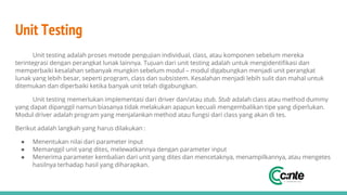 Unit Testing
Unit testing adalah proses metode pengujian individual, class, atau komponen sebelum mereka
terintegrasi dengan perangkat lunak lainnya. Tujuan dari unit testing adalah untuk mengidentifikasi dan
memperbaiki kesalahan sebanyak mungkin sebelum modul – modul digabungkan menjadi unit perangkat
lunak yang lebih besar, seperti program, class dan subsistem. Kesalahan menjadi lebih sulit dan mahal untuk
ditemukan dan diperbaiki ketika banyak unit telah digabungkan.
Unit testing memerlukan implementasi dari driver dan/atau stub. Stub adalah class atau method dummy
yang dapat dipanggil namun biasanya tidak melakukan apapun kecuali mengembalikan tipe yang diperlukan.
Modul driver adalah program yang menjalankan method atau fungsi dari class yang akan di tes.
Berikut adalah langkah yang harus dilakukan :
● Menentukan nilai dari parameter input
● Memanggil unit yang dites, melewatkannya dengan parameter input
● Menerima parameter kembalian dari unit yang dites dan mencetaknya, menampilkannya, atau mengetes
hasilnya terhadap hasil yang diharapkan.
 