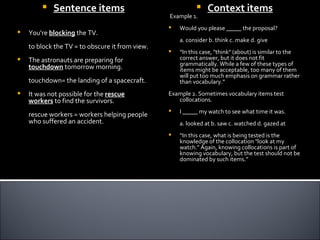    Sentence items                                     Context items
                                                 Example 1.
                                                    Would you please _____ the proposal?
   You're blocking the TV.
                                                     a. consider b. think c. make d. give
    to block the TV = to obscure it from view.
                                                    “In this case, "think" (about) is similar to the
   The astronauts are preparing for                 correct answer, but it does not fit
                                                     grammatically. While a few of these types of
    touchdown tomorrow morning.                      items might be acceptable, too many of them
                                                     will put too much emphasis on grammar rather
    touchdown= the landing of a spacecraft.          than vocabulary.”
   It was not possible for the rescue           Example 2. Sometimes vocabulary items test
    workers to find the survivors.                  collocations.
                                                    I _____ my watch to see what time it was.
    rescue workers = workers helping people
    who suffered an accident.                        a. looked at b. saw c. watched d. gazed at
                                                    “In this case, what is being tested is the
                                                     knowledge of the collocation "look at my
                                                     watch." Again, knowing collocations is part of
                                                     knowing vocabulary, but the test should not be
                                                     dominated by such items.”
 