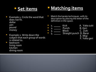    Set items                    Matching items
   Example 1. Circle the word that      Match the karate techniques with its
                                          description by placing the letter of the
    does not fit.                         definition in the space.
    dollar
    yen                                  1.   _____   Kick          A. Yako zuki
    pound                                2.   _____   Punch          B. Geri
    money                                3.   _____   Block          C. Zuki
                                         4.   _____   Straight punch D. Barai
 Example 2. Write down the                                           E. Migi
  subject that each group of words                                    F. Yoko geri
  is related to.
 bedroom
  living room
  kitchen
  dining room
 