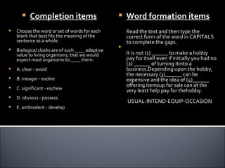     Completion items                          Word formation items
   Choose the word or set of words for each          Read the text and then type the
    blank that best fits the meaning of the           correct form of the word in CAPITALS
    sentence as a whole.                              to complete the gaps.
                                                  
   Biological clocks are of such ____ adaptive
    value to living organisms, that we would          It is not (1) ______ to make a hobby
    expect most organisms to ____ them.               pay for itself even if initially you had no
                                                      (2) ______ of turning itinto a
   A. clear - avoid                                  business.Depending upon the hobby,
                                                      the necessary (3)______ can be
   B. meager - evolve                                expensive and the idea of (4)______
                                                      offering itemsup for sale can at the
   C. significant - eschew                           very least help pay for thehobby.
   D. obvious - possess
                                                      USUAL-INTEND-EQUIP-OCCASION
   E. ambivalent - develop
 
