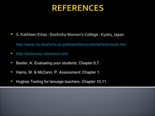    S. Kathleen Kitao : Doshisha Women's College : Kyoto, Japan

    http://www.cis.doshisha.ac.jp/kkitao/library/article/test/vocab.htm

   http://dictionary.reference.com

   Baxter, A. Evaluating your students. Chapter 6,7.

   Harris, M. & McCann, P. Assessment; Chapter 1.

   Hughes Testing for lanuage teachers. Chapter 10,11.
 