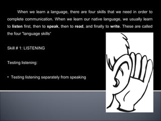 When we learn a language, there are four skills that we need in order to
complete communication. When we learn our native language, we usually learn
to listen first, then to speak, then to read, and finally to write. These are called
the four "language skills“


Skill # 1: LISTENING


Testing listening:


• Testing listening separately from speaking
 