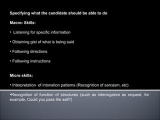 Specifying what the candidate should be able to do

Macro- Skills:

• Listening for specific information

• Obtaining gist of what is being said

• Following directions

• Following instructions


Micro skills:

• Interpretation of intonation patterns (Recognition of sarcasm, etc)

•Recognition of function of structures (such as interrogative as request, for
example, Could you pass the salt?)
 